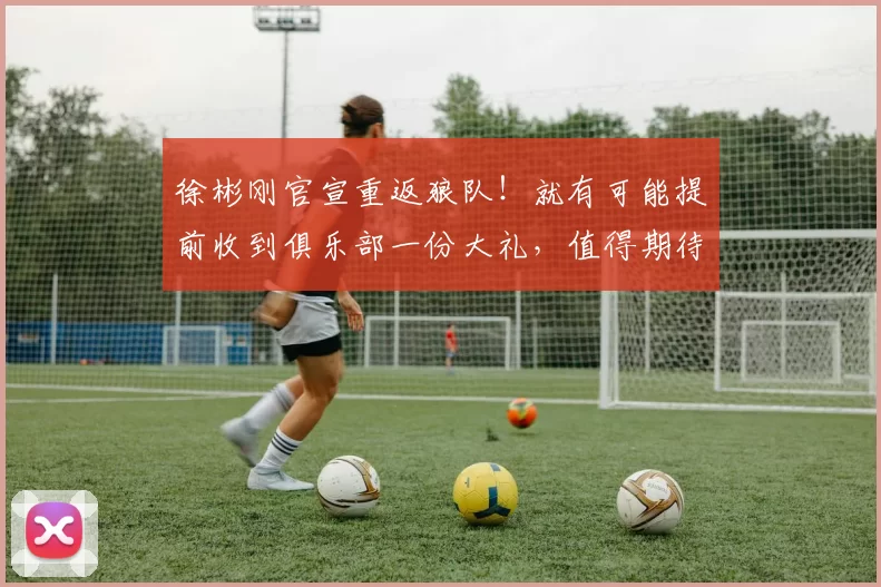 徐彬刚官宣重返狼队！就有可能提前收到俱乐部一份大礼，值得期待