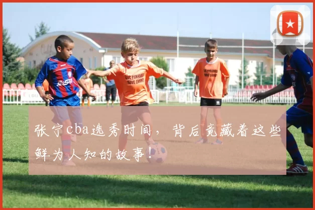 张宁cba选秀时间，背后竟藏着这些鲜为人知的故事！