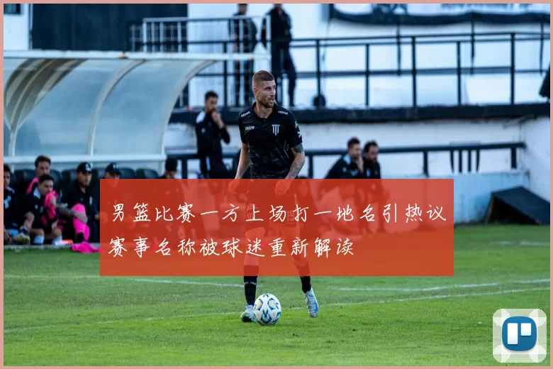 男篮比赛一方上场打一地名引热议赛事名称被球迷重新解读