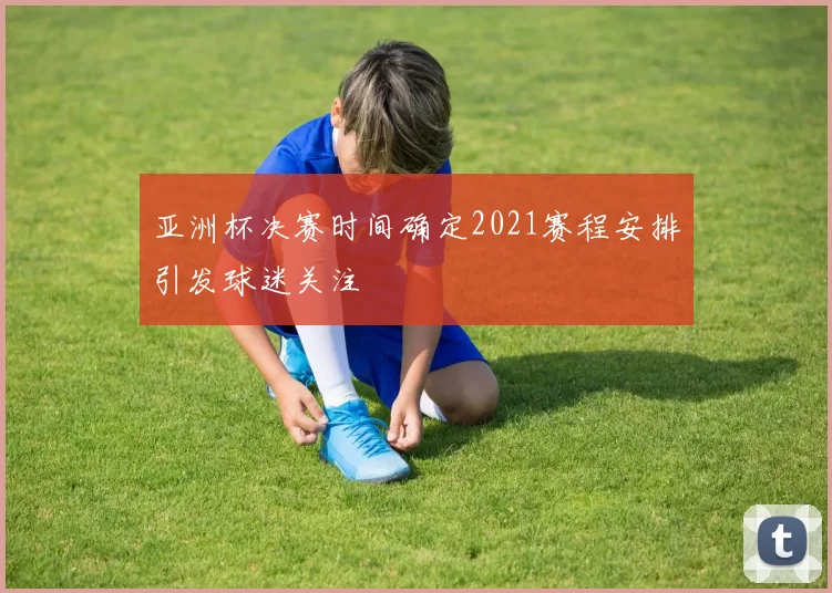 亚洲杯决赛时间确定2021赛程安排引发球迷关注