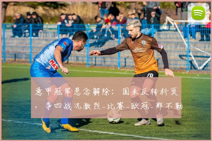 意甲冠军悬念解除：国米反转科莫，争四战况激烈_比赛_欧冠_那不勒斯