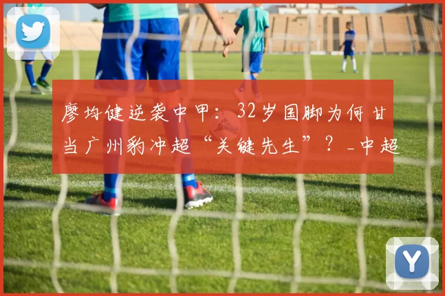 廖均健逆袭中甲：32岁国脚为何甘当广州豹冲超“关键先生”？_中超_防守_经验