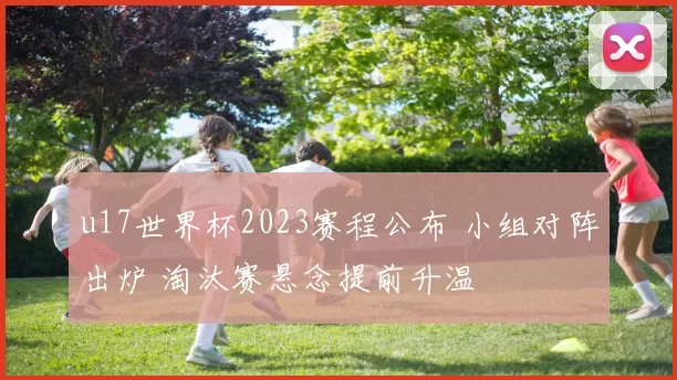 u17世界杯2023赛程公布 小组对阵出炉 淘汰赛悬念提前升温
