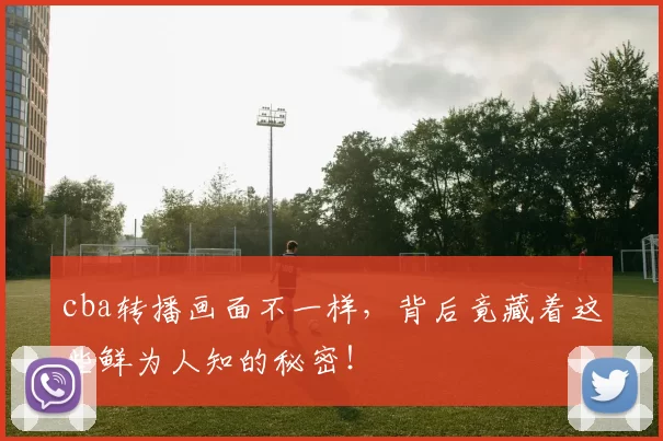 cba转播画面不一样，背后竟藏着这些鲜为人知的秘密！