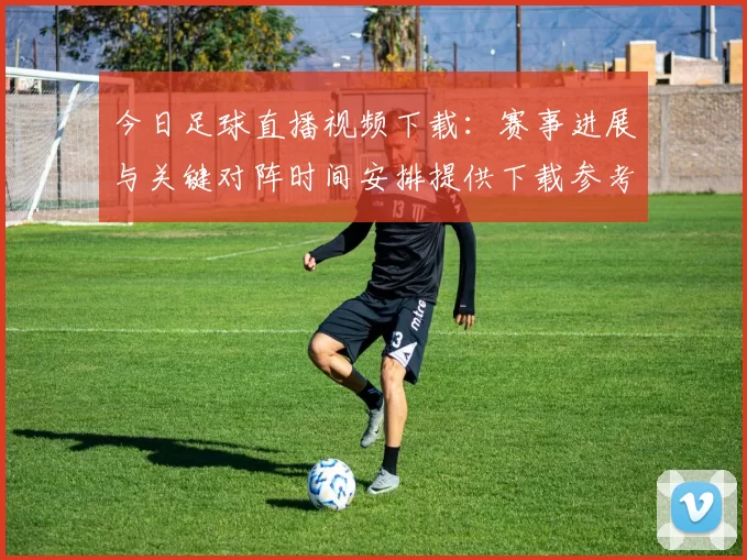 今日足球直播视频下载：赛事进展与关键对阵时间安排提供下载参考