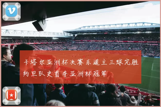 卡塔尔亚洲杯决赛东道主三球完胜约旦队史首夺亚洲杯冠军