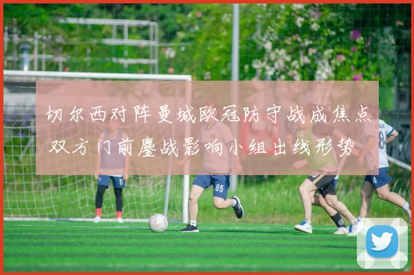 切尔西对阵曼城欧冠防守战成焦点 双方门前鏖战影响小组出线形势