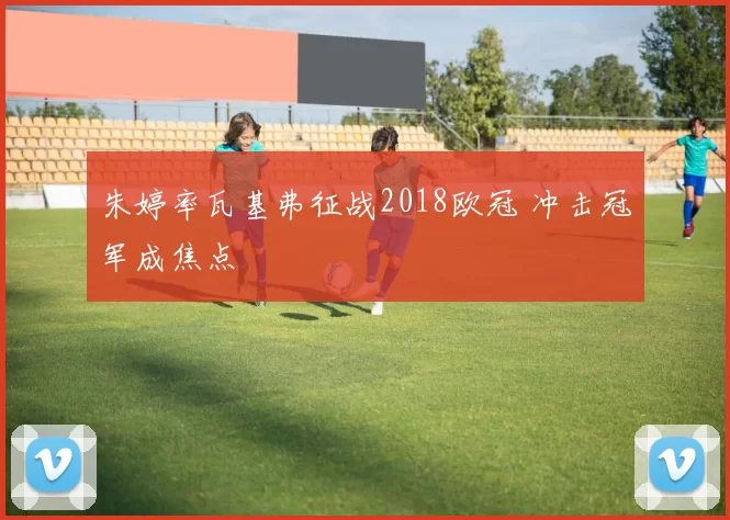 朱婷率瓦基弗征战2018欧冠 冲击冠军成焦点