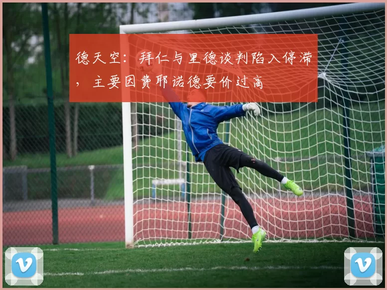 德天空：拜仁与里德谈判陷入停滞，主要因费耶诺德要价过高