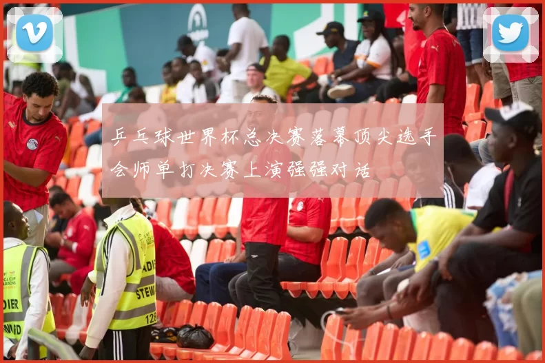 乒乓球世界杯总决赛落幕顶尖选手会师单打决赛上演强强对话