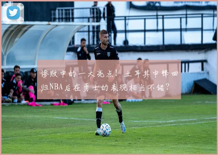 惨败中的一大亮点！土耳其中锋回归NBA后在勇士的表现相当不错？