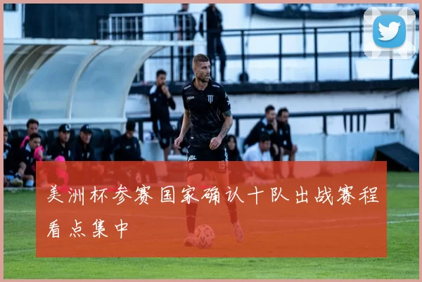 美洲杯参赛国家确认十队出战赛程看点集中