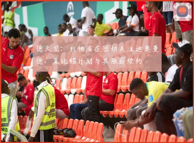 德天空：利物浦在密切关注迪奥曼德，莱比锡计划与其涨薪续约