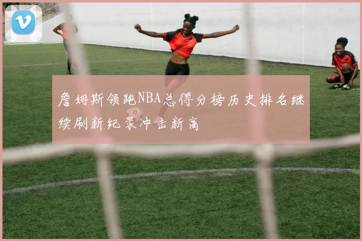 詹姆斯领跑NBA总得分榜历史排名继续刷新纪录冲击新高