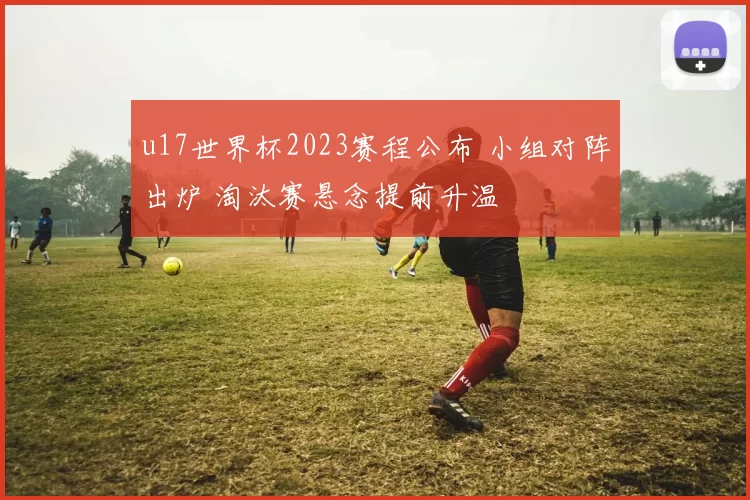 u17世界杯2023赛程公布 小组对阵出炉 淘汰赛悬念提前升温