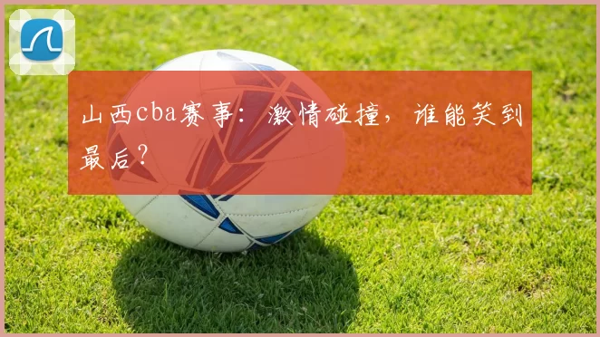 山西cba赛事：激情碰撞，谁能笑到最后？