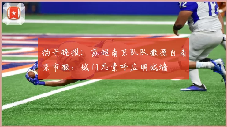 扬子晚报：苏超南京队队徽源自南京市徽，城门元素呼应明城墙