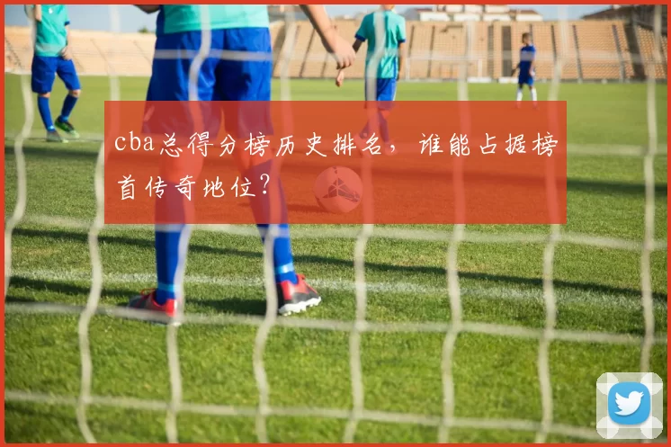 cba总得分榜历史排名，谁能占据榜首传奇地位？