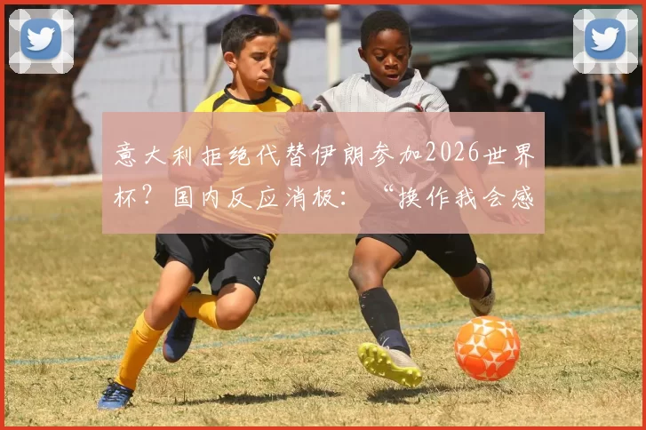 意大利拒绝代替伊朗参加2026世界杯？国内反应消极：“换作我会感到受辱”