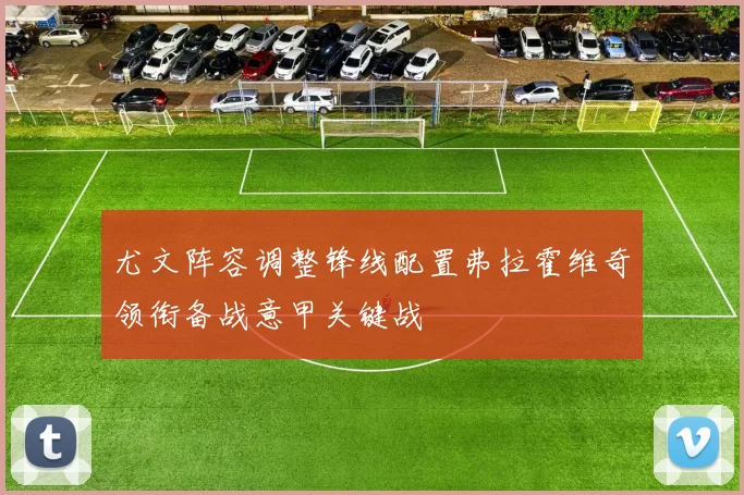 尤文阵容调整锋线配置弗拉霍维奇领衔备战意甲关键战