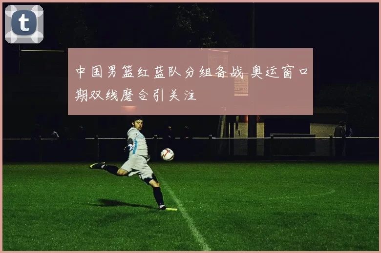 中国男篮红蓝队分组备战 奥运窗口期双线磨合引关注