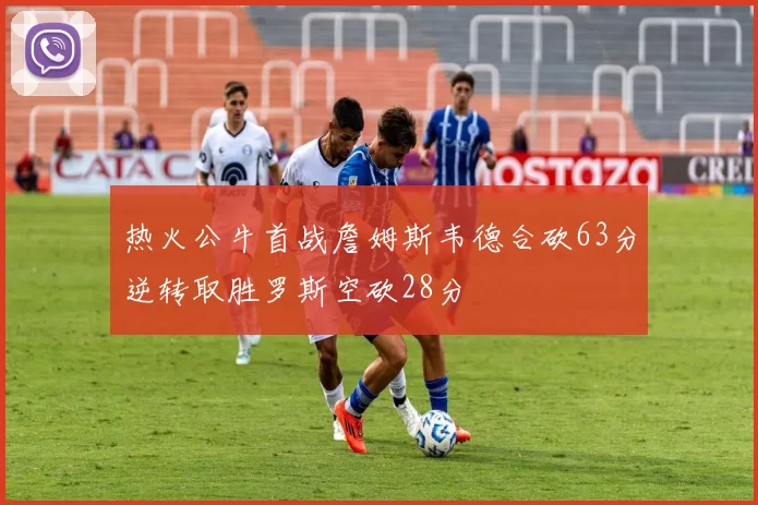 热火公牛首战詹姆斯韦德合砍63分逆转取胜罗斯空砍28分