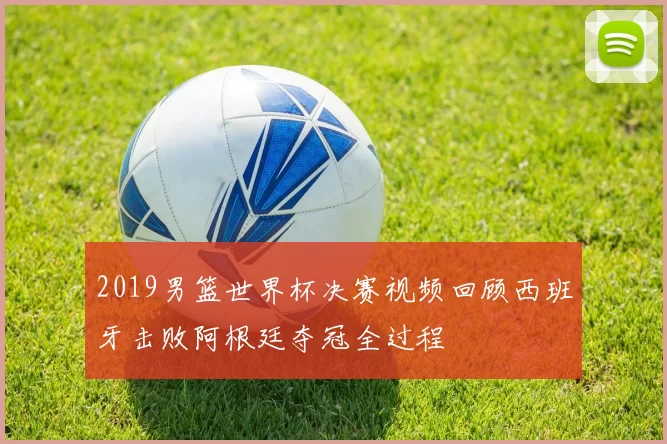2019男篮世界杯决赛视频回顾西班牙击败阿根廷夺冠全过程