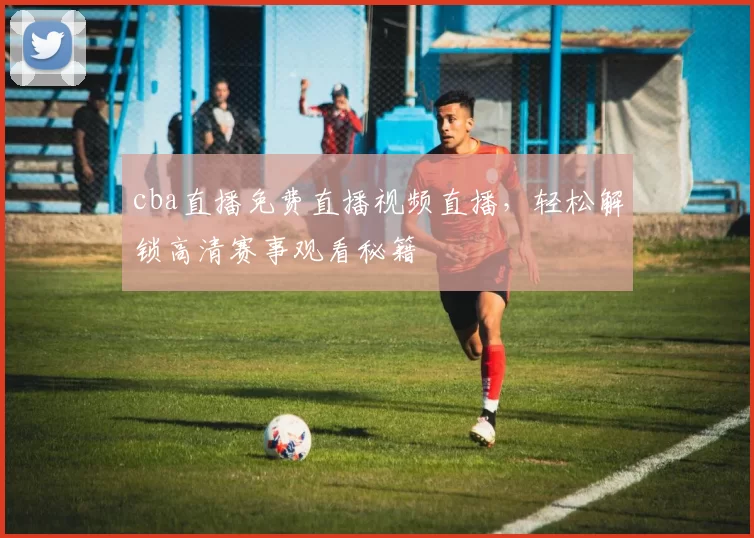 cba直播免费直播视频直播，轻松解锁高清赛事观看秘籍