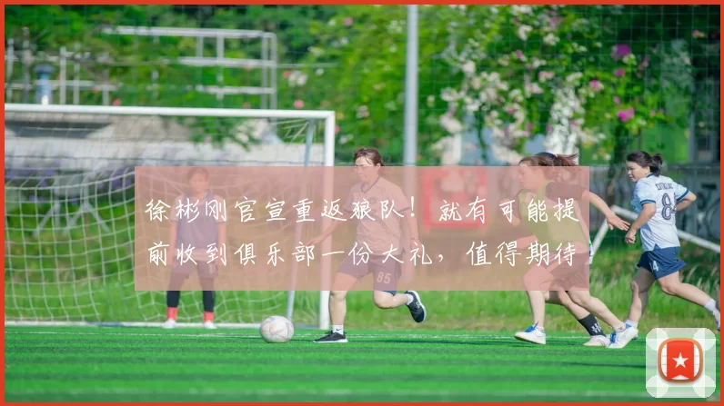 徐彬刚官宣重返狼队！就有可能提前收到俱乐部一份大礼，值得期待