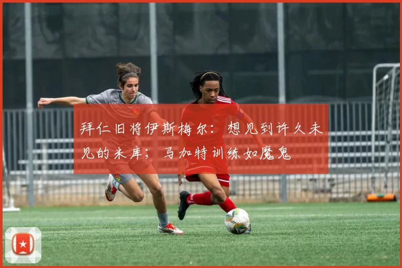 拜仁旧将伊斯梅尔：想见到许久未见的米库；马加特训练如魔鬼