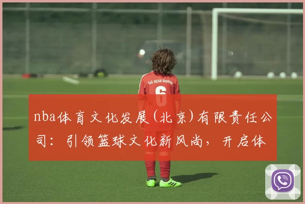 nba体育文化发展(北京)有限责任公司：引领篮球文化新风尚，开启体育商业新纪元