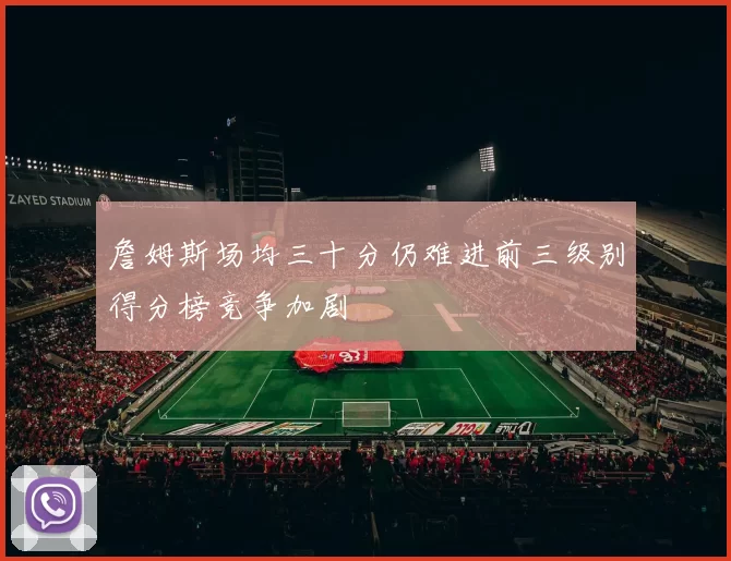 詹姆斯场均三十分仍难进前三级别得分榜竞争加剧