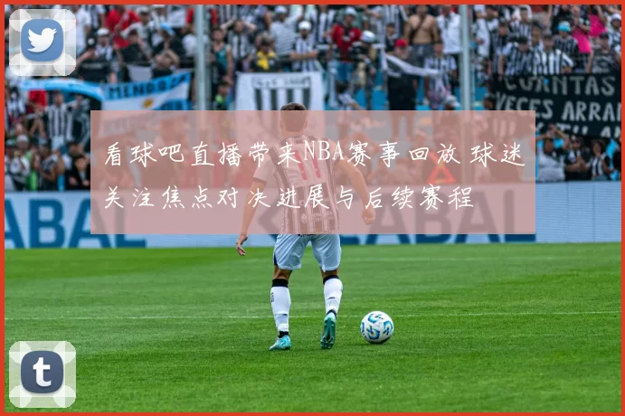 看球吧直播带来NBA赛事回放 球迷关注焦点对决进展与后续赛程