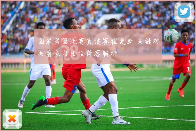 国家男篮比赛直播赛程更新 关键对决看点与出场阵容解析