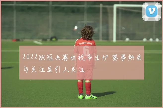 2022欧冠决赛收视率出炉 赛事热度与关注度引人关注