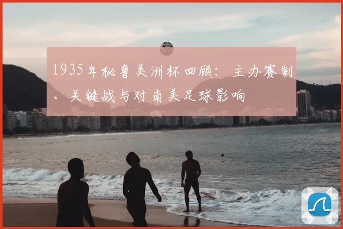 1935年秘鲁美洲杯回顾：主办赛制、关键战与对南美足球影响