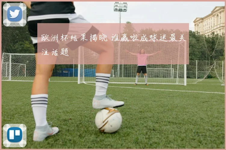 欧洲杯结果揭晓 谁赢啦成球迷最关注话题